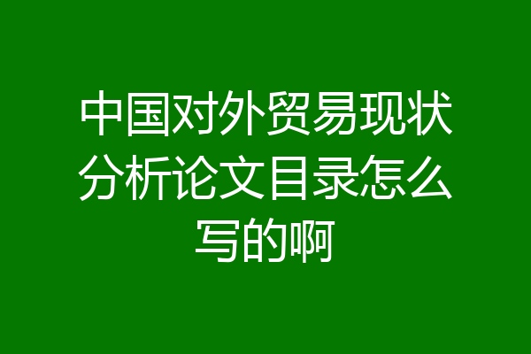 中国对外贸易现状分析论文目录怎么写的啊
