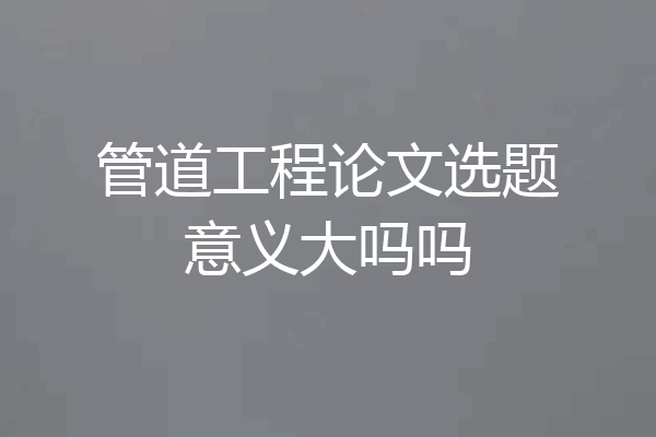 管道工程论文选题意义大吗吗