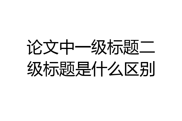 论文中一级标题二级标题是什么区别