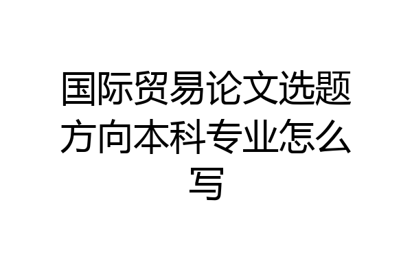 国际贸易论文选题方向本科专业怎么写