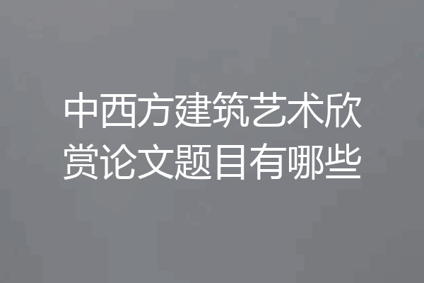 中西方建筑艺术欣赏论文题目有哪些