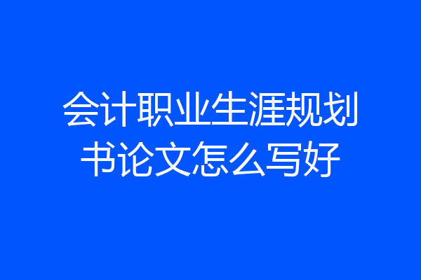 会计职业生涯规划书论文怎么写好