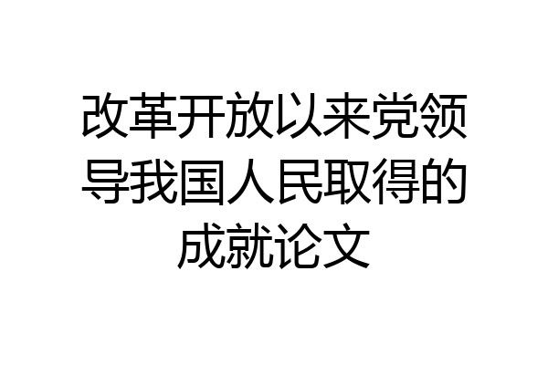 改革开放以来党领导我国人民取得的成就论文