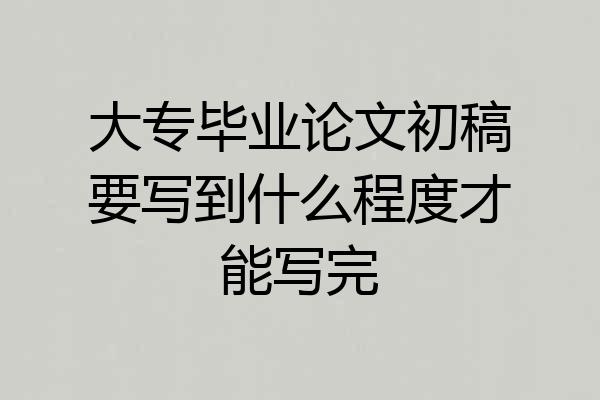 大专毕业论文初稿要写到什么程度才能写完