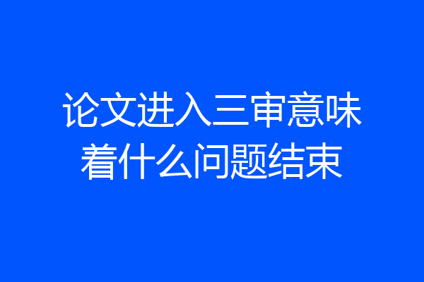 论文进入三审意味着什么问题结束