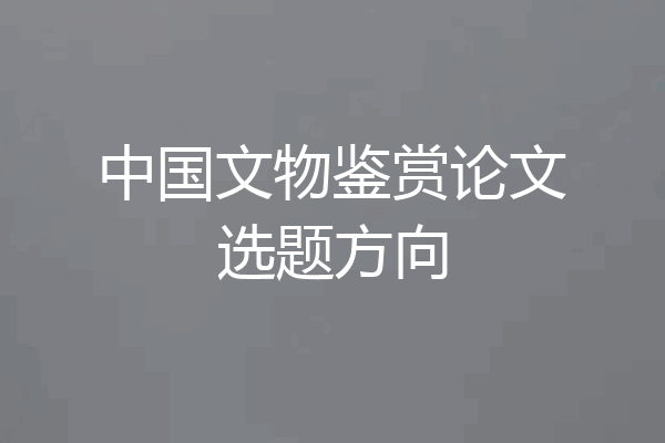 中国文物鉴赏论文选题方向