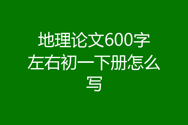 地理论文600字左右初一下册怎么写