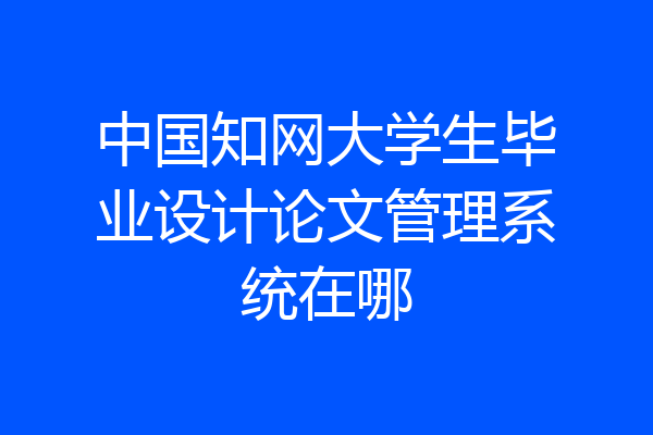 中国知网大学生毕业设计论文管理系统在哪