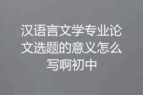 汉语言文学专业论文选题的意义怎么写啊初中