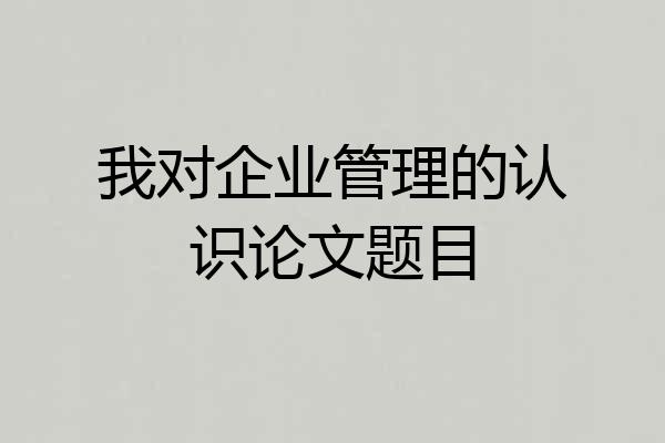 我对企业管理的认识论文题目