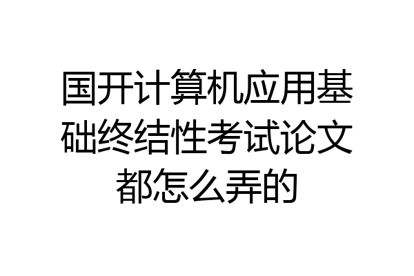 国开计算机应用基础终结性考试论文都怎么弄的