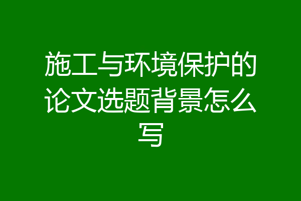 施工与环境保护的论文选题背景怎么写