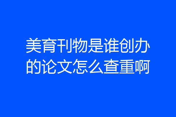 美育刊物是谁创办的论文怎么查重啊