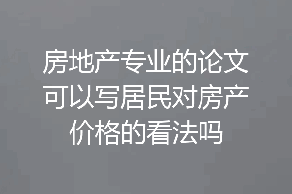 房地产专业的论文可以写居民对房产价格的看法吗