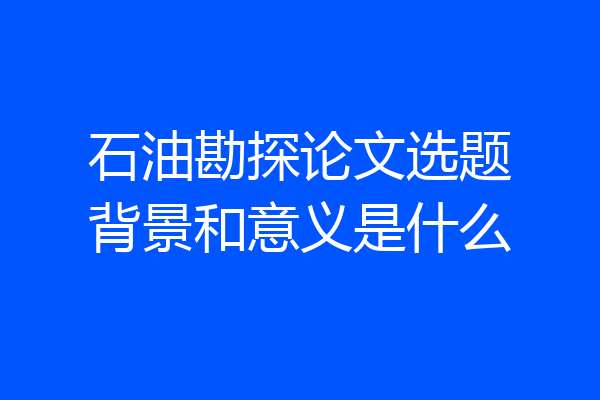 石油勘探论文选题背景和意义是什么