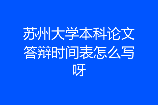 苏州大学本科论文答辩时间表怎么写呀