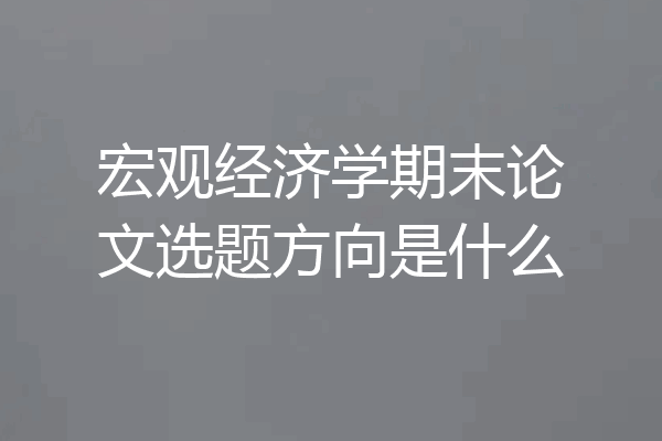 宏观经济学期末论文选题方向是什么
