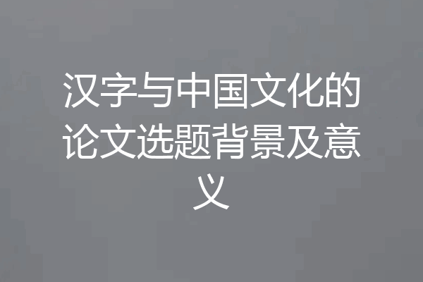 汉字与中国文化的论文选题背景及意义
