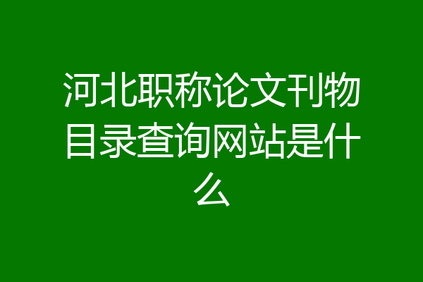 河北职称论文刊物目录查询网站是什么