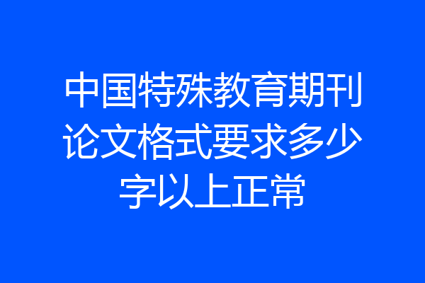 中国特殊教育期刊论文格式要求多少字以上正常