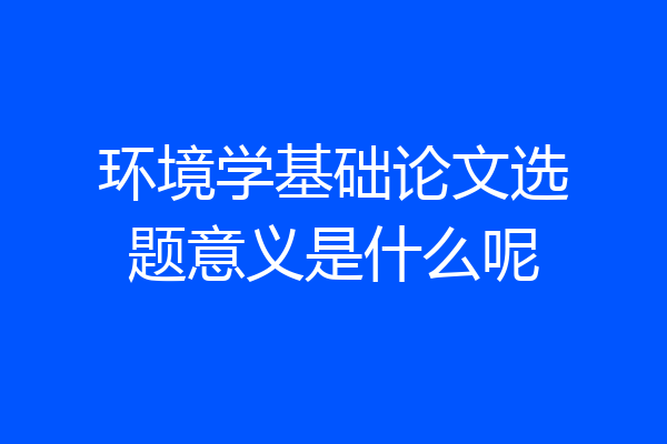 环境学基础论文选题意义是什么呢