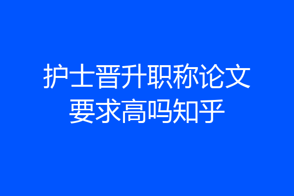 护士晋升职称论文要求高吗知乎