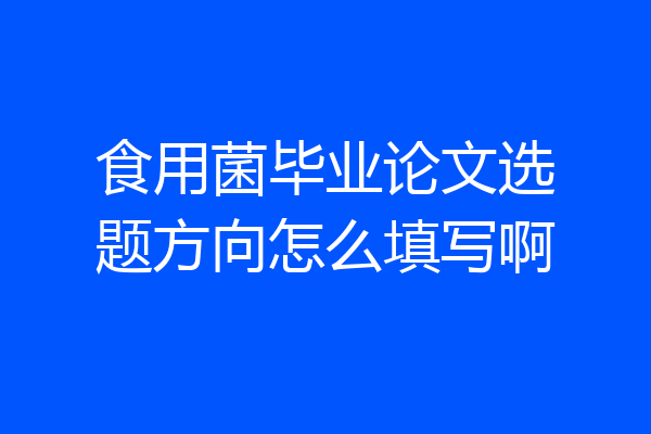 食用菌毕业论文选题方向怎么填写啊