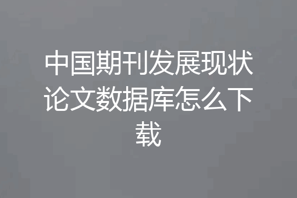 中国期刊发展现状论文数据库怎么下载