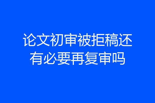 论文初审被拒稿还有必要再复审吗