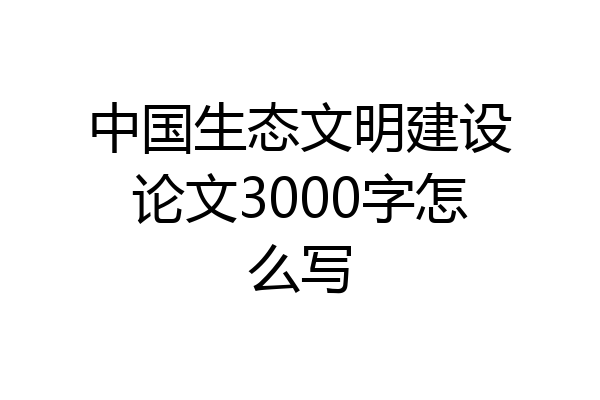 中国生态文明建设论文3000字怎么写