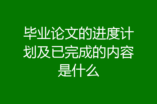 毕业论文的进度计划及已完成的内容是什么