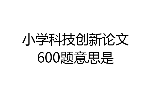 小学科技创新论文600题意思是