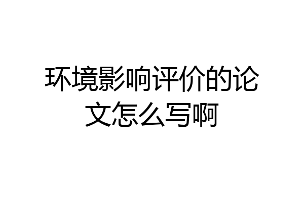 环境影响评价的论文怎么写啊
