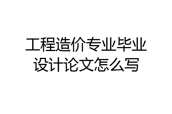 工程造价专业毕业设计论文怎么写