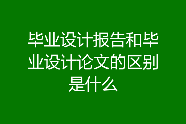 毕业设计报告和毕业设计论文的区别是什么