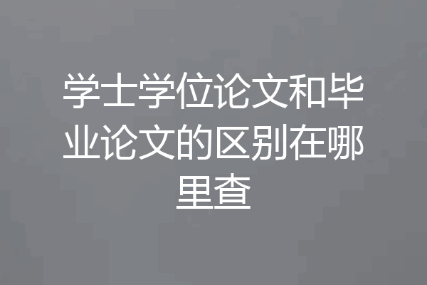 学士学位论文和毕业论文的区别在哪里查
