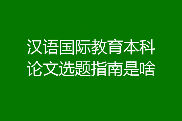 汉语国际教育本科论文选题指南是啥