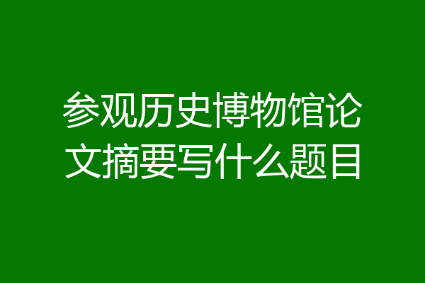 参观历史博物馆论文摘要写什么题目