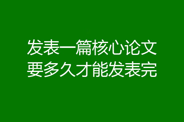 发表一篇核心论文要多久才能发表完