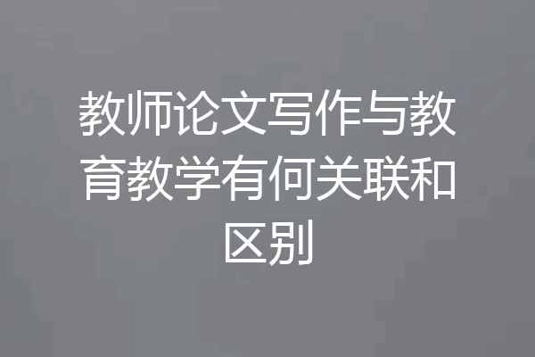 教师论文写作与教育教学有何关联和区别