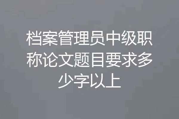 档案管理员中级职称论文题目要求多少字以上