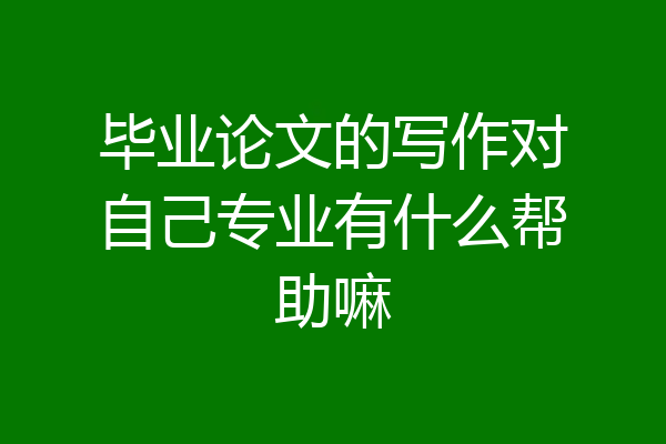毕业论文的写作对自己专业有什么帮助嘛