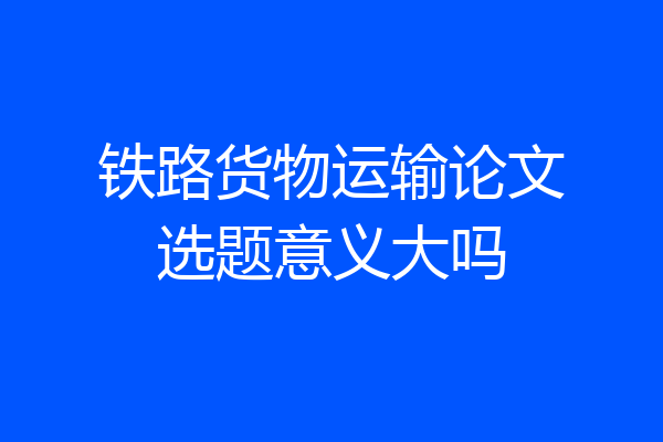 铁路货物运输论文选题意义大吗