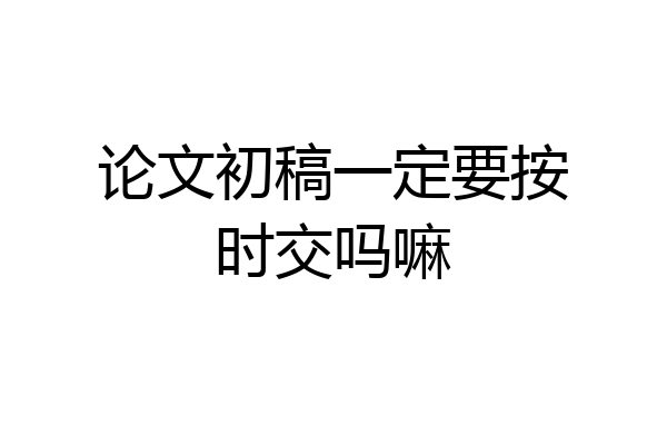 论文初稿一定要按时交吗嘛