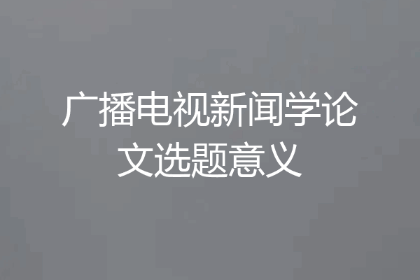 广播电视新闻学论文选题意义