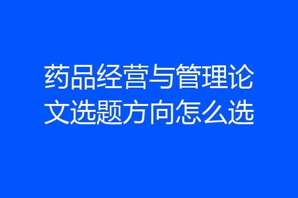 药品经营与管理论文选题方向怎么选