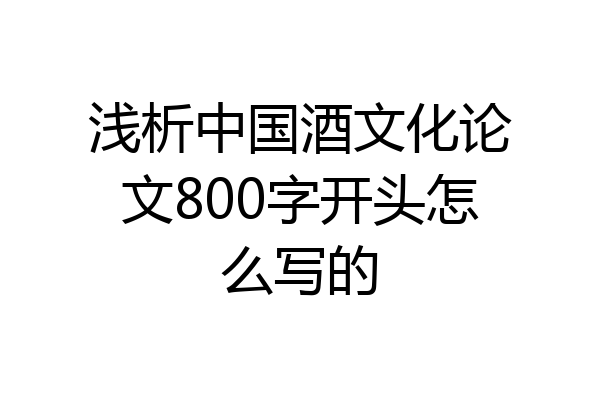 浅析中国酒文化论文800字开头怎么写的