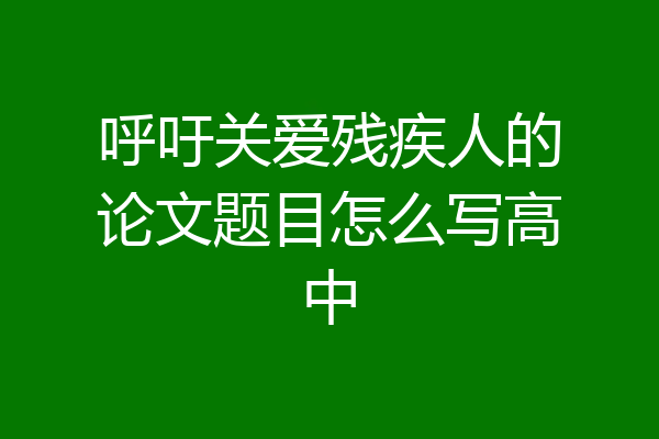 呼吁关爱残疾人的论文题目怎么写高中