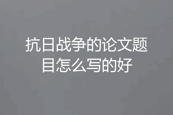 抗日战争的论文题目怎么写的好