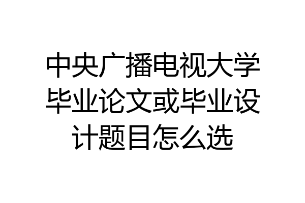 中央广播电视大学毕业论文或毕业设计题目怎么选